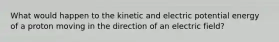 What would happen to the kinetic and electric potential energy of a proton moving in the direction of an electric field?