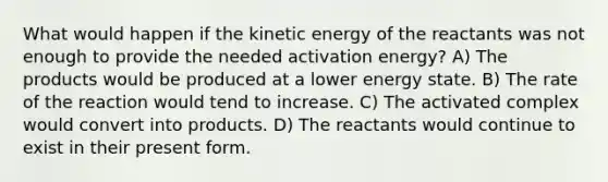 What would happen if the kinetic energy of the reactants was not enough to provide the needed activation energy? A) The products would be produced at a lower energy state. B) The rate of the reaction would tend to increase. C) The activated complex would convert into products. D) The reactants would continue to exist in their present form.