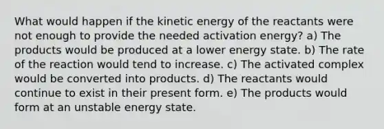 What would happen if the kinetic energy of the reactants were not enough to provide the needed activation energy? a) The products would be produced at a lower energy state. b) The rate of the reaction would tend to increase. c) The activated complex would be converted into products. d) The reactants would continue to exist in their present form. e) The products would form at an unstable energy state.