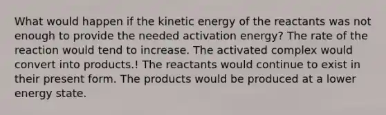 What would happen if the kinetic energy of the reactants was not enough to provide the needed activation energy? The rate of the reaction would tend to increase. The activated complex would convert into products.! The reactants would continue to exist in their present form. The products would be produced at a lower energy state.