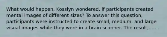 What would happen, Kosslyn wondered, if participants created mental images of different sizes? To answer this question, participants were instructed to create small, medium, and large visual images while they were in a brain scanner. The result,.......