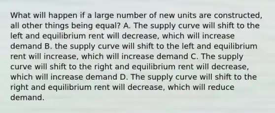 What will happen if a large number of new units are constructed, all other things being equal? A. The supply curve will shift to the left and equilibrium rent will decrease, which will increase demand B. the supply curve will shift to the left and equilibrium rent will increase, which will increase demand C. The supply curve will shift to the right and equilibrium rent will decrease, which will increase demand D. The supply curve will shift to the right and equilibrium rent will decrease, which will reduce demand.