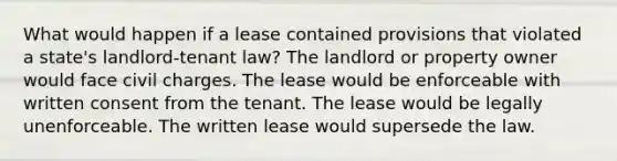 What would happen if a lease contained provisions that violated a state's landlord-tenant law? The landlord or property owner would face civil charges. The lease would be enforceable with written consent from the tenant. The lease would be legally unenforceable. The written lease would supersede the law.