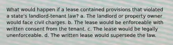 What would happen if a lease contained provisions that violated a state's landlord-tenant law? a. The landlord or property owner would face civil charges. b. The lease would be enforceable with written consent from the tenant. c. The lease would be legally unenforceable. d. The written lease would supersede the law.