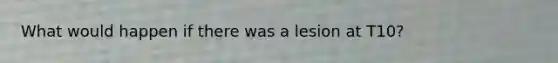 What would happen if there was a lesion at T10?