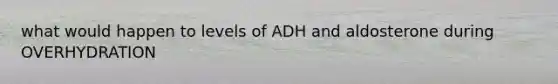 what would happen to levels of ADH and aldosterone during OVERHYDRATION