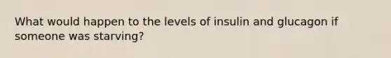 What would happen to the levels of insulin and glucagon if someone was starving?