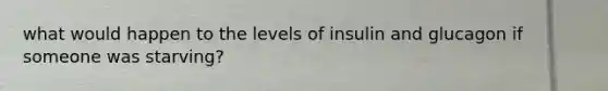 what would happen to the levels of insulin and glucagon if someone was starving?