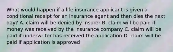 What would happen if a life insurance applicant is given a conditional receipt for an insurance agent and then dies the next day? A. claim will be denied by insurer B. claim will be paid if money was received by the insurance company C. claim will be paid if underwriter has received the application D. claim will be paid if application is approved