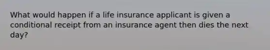 What would happen if a life insurance applicant is given a conditional receipt from an insurance agent then dies the next day?