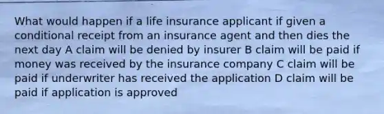 What would happen if a life insurance applicant if given a conditional receipt from an insurance agent and then dies the next day A claim will be denied by insurer B claim will be paid if money was received by the insurance company C claim will be paid if underwriter has received the application D claim will be paid if application is approved