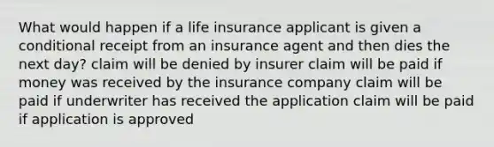 What would happen if a life insurance applicant is given a conditional receipt from an insurance agent and then dies the next day? claim will be denied by insurer claim will be paid if money was received by the insurance company claim will be paid if underwriter has received the application claim will be paid if application is approved