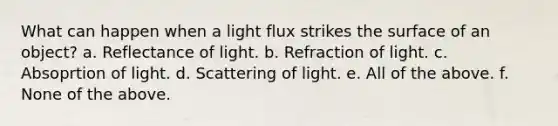 What can happen when a light flux strikes the surface of an object? a. Reflectance of light. b. Refraction of light. c. Absoprtion of light. d. Scattering of light. e. All of the above. f. None of the above.