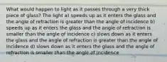 What would happen to light as it passes through a very thick piece of glass? The light a) speeds up as it enters the glass and the angle of refraction is greater than the angle of incidence b) speeds up as it enters the glass and the angle of refraction is smaller than the angle of incidence c) slows down as it enters the glass and the angle of refraction is greater than the angle of incidence d) slows down as it enters the glass and the angle of refraction is smaller than the angle of incidence