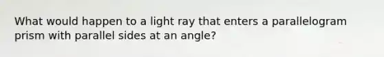 What would happen to a light ray that enters a parallelogram prism with parallel sides at an angle?