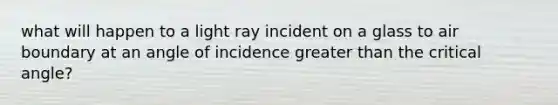 what will happen to a light ray incident on a glass to air boundary at an angle of incidence greater than the critical angle?