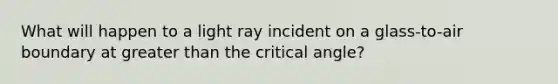 What will happen to a light ray incident on a glass-to-air boundary at greater than the critical angle?