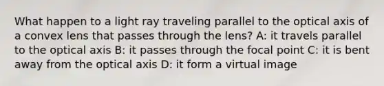 What happen to a light ray traveling parallel to the optical axis of a convex lens that passes through the lens? A: it travels parallel to the optical axis B: it passes through the focal point C: it is bent away from the optical axis D: it form a virtual image