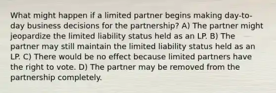 What might happen if a limited partner begins making day-to-day business decisions for the partnership? A) The partner might jeopardize the limited liability status held as an LP. B) The partner may still maintain the limited liability status held as an LP. C) There would be no effect because limited partners have the right to vote. D) The partner may be removed from the partnership completely.