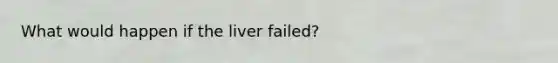 What would happen if the liver failed?