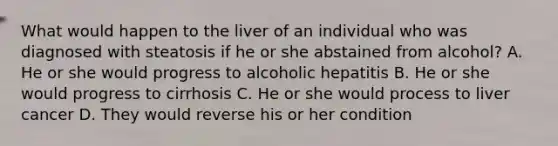 What would happen to the liver of an individual who was diagnosed with steatosis if he or she abstained from alcohol? A. He or she would progress to alcoholic hepatitis B. He or she would progress to cirrhosis C. He or she would process to liver cancer D. They would reverse his or her condition