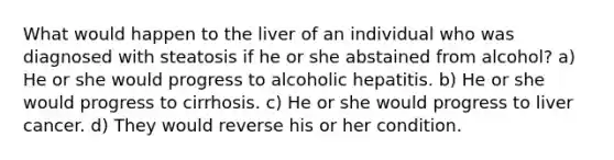 What would happen to the liver of an individual who was diagnosed with steatosis if he or she abstained from alcohol? a) He or she would progress to alcoholic hepatitis. b) He or she would progress to cirrhosis. c) He or she would progress to liver cancer. d) They would reverse his or her condition.