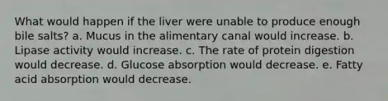 What would happen if the liver were unable to produce enough bile salts? a. Mucus in the alimentary canal would increase. b. Lipase activity would increase. c. The rate of protein digestion would decrease. d. Glucose absorption would decrease. e. Fatty acid absorption would decrease.