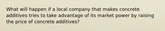 What will happen if a local company that makes concrete additives tries to take advantage of its market power by raising the price of concrete additives?