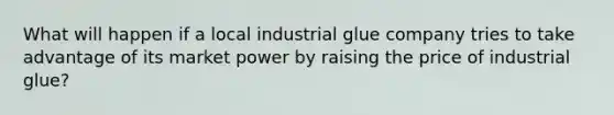 What will happen if a local industrial glue company tries to take advantage of its market power by raising the price of industrial glue?