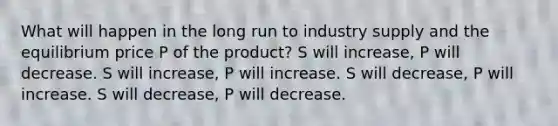 What will happen in the long run to industry supply and the equilibrium price P of the product? S will increase, P will decrease. S will increase, P will increase. S will decrease, P will increase. S will decrease, P will decrease.