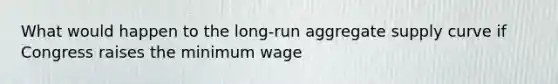 What would happen to the long-run aggregate supply curve if Congress raises the minimum wage