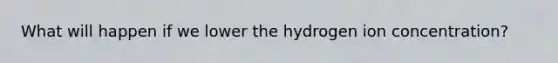 What will happen if we lower the hydrogen ion concentration?