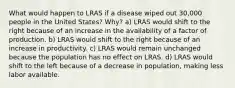 What would happen to LRAS if a disease wiped out 30,000 people in the United States? Why? a) LRAS would shift to the right because of an increase in the availability of a factor of production. b) LRAS would shift to the right because of an increase in productivity. c) LRAS would remain unchanged because the population has no effect on LRAS. d) LRAS would shift to the left because of a decrease in population, making less labor available.