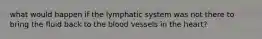 what would happen if the lymphatic system was not there to bring the fluid back to the blood vessels in the heart?