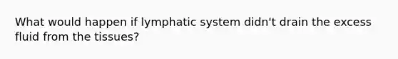 What would happen if lymphatic system didn't drain the excess fluid from the tissues?