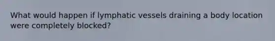 What would happen if lymphatic vessels draining a body location were completely blocked?