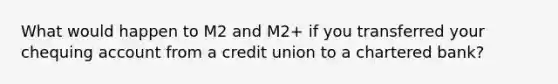 What would happen to M2 and M2+ if you transferred your chequing account from a credit union to a chartered bank?