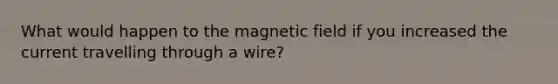 What would happen to the magnetic field if you increased the current travelling through a wire?