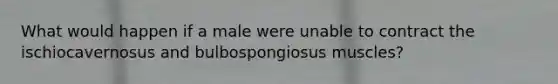 What would happen if a male were unable to contract the ischiocavernosus and bulbospongiosus muscles?