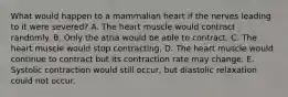 What would happen to a mammalian heart if the nerves leading to it were severed? A. The heart muscle would contract randomly. B. Only the atria would be able to contract. C. The heart muscle would stop contracting. D. The heart muscle would continue to contract but its contraction rate may change. E. Systolic contraction would still occur, but diastolic relaxation could not occur.