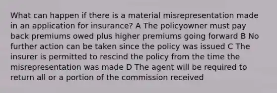 What can happen if there is a material misrepresentation made in an application for insurance? A The policyowner must pay back premiums owed plus higher premiums going forward B No further action can be taken since the policy was issued C The insurer is permitted to rescind the policy from the time the misrepresentation was made D The agent will be required to return all or a portion of the commission received