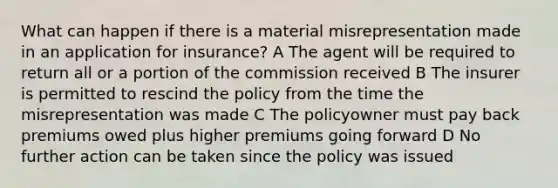 What can happen if there is a material misrepresentation made in an application for insurance? A The agent will be required to return all or a portion of the commission received B The insurer is permitted to rescind the policy from the time the misrepresentation was made C The policyowner must pay back premiums owed plus higher premiums going forward D No further action can be taken since the policy was issued