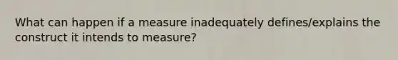 What can happen if a measure inadequately defines/explains the construct it intends to measure?