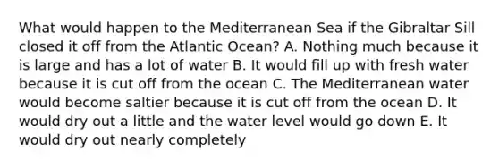 What would happen to the Mediterranean Sea if the Gibraltar Sill closed it off from the Atlantic Ocean? A. Nothing much because it is large and has a lot of water B. It would fill up with fresh water because it is cut off from the ocean C. The Mediterranean water would become saltier because it is cut off from the ocean D. It would dry out a little and the water level would go down E. It would dry out nearly completely