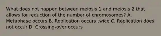 What does not happen between meiosis 1 and meiosis 2 that allows for reduction of the number of chromosomes? A. Metaphase occurs B. Replication occurs twice C. Replication does not occur D. Crossing-over occurs