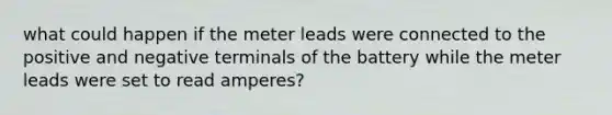 what could happen if the meter leads were connected to the positive and negative terminals of the battery while the meter leads were set to read amperes?