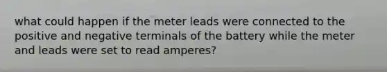 what could happen if the meter leads were connected to the positive and negative terminals of the battery while the meter and leads were set to read amperes?