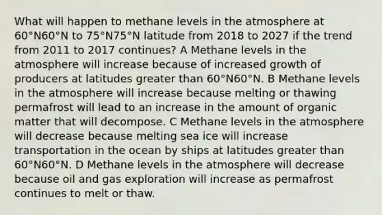 What will happen to methane levels in the atmosphere at 60°N60°N to 75°N75°N latitude from 2018 to 2027 if the trend from 2011 to 2017 continues? A Methane levels in the atmosphere will increase because of increased growth of producers at latitudes greater than 60°N60°N. B Methane levels in the atmosphere will increase because melting or thawing permafrost will lead to an increase in the amount of organic matter that will decompose. C Methane levels in the atmosphere will decrease because melting sea ice will increase transportation in the ocean by ships at latitudes greater than 60°N60°N. D Methane levels in the atmosphere will decrease because oil and gas exploration will increase as permafrost continues to melt or thaw.