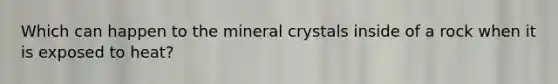 Which can happen to the mineral crystals inside of a rock when it is exposed to heat?