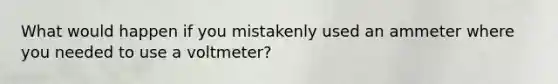 What would happen if you mistakenly used an ammeter where you needed to use a voltmeter?